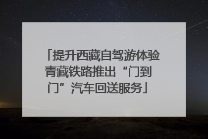 提升西藏自驾游体验 青藏铁路推出“门到门”汽车回送服务