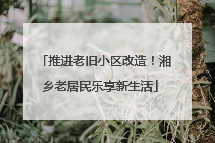 推进老旧小区改造！湘乡老居民乐享新生活