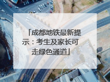 成都地铁最新提示：考生及家长可走绿色通道