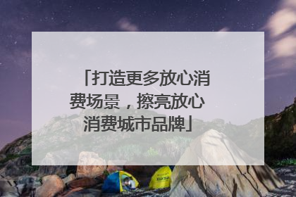 打造更多放心消费场景，擦亮放心消费城市品牌