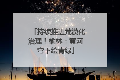持续推进荒漠化治理！榆林：黄河弯下绘青绿