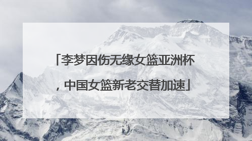 李梦因伤无缘女篮亚洲杯，中国女篮新老交替加速