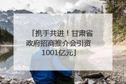 携手共进！甘肃省政府招商推介会引资1001亿元