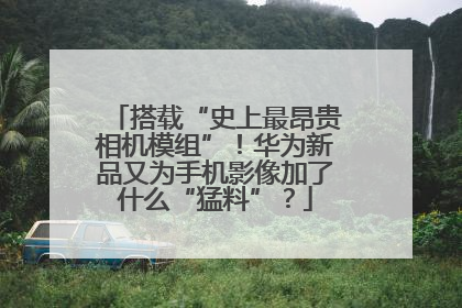 搭载“史上最昂贵相机模组”！华为新品又为手机影像加了什么“猛料”？