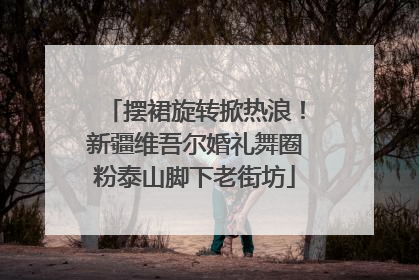 摆裙旋转掀热浪！新疆维吾尔婚礼舞圈粉泰山脚下老街坊