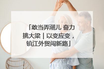敢当弄潮儿 奋力挑大梁｜以变应变，镇江外贸闯新路