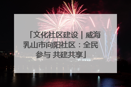 文化社区建设｜威海乳山市向阳社区：全民参与 共建共享