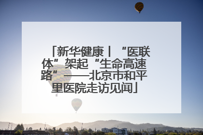新华健康丨“医联体”架起“生命高速路”——北京市和平里医院走访见闻