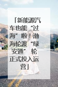 新能源汽车也能“过海”啦！渤海轮渡“绿安通” 轮正式投入运营