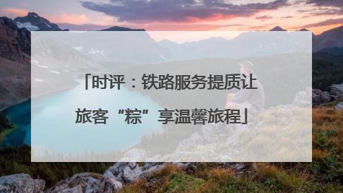时评：铁路服务提质让旅客“粽”享温馨旅程