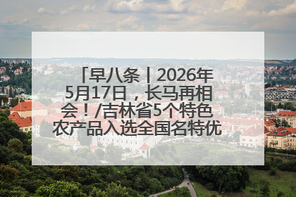 早八条丨2026年5月17日，长马再相会！/吉林省5个特色农产品入选全国名特优新农产品名录
