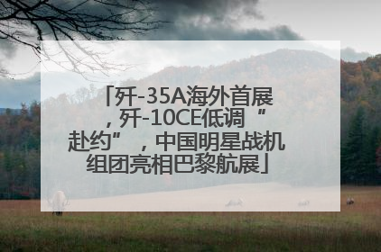 歼-35A海外首展，歼-10CE低调“赴约”，中国明星战机组团亮相巴黎航展