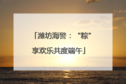 潍坊海警：“粽”享欢乐共度端午