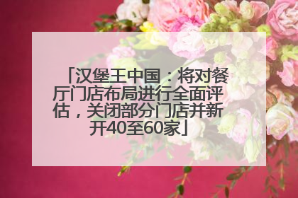 汉堡王中国：将对餐厅门店布局进行全面评估，关闭部分门店并新开40至60家