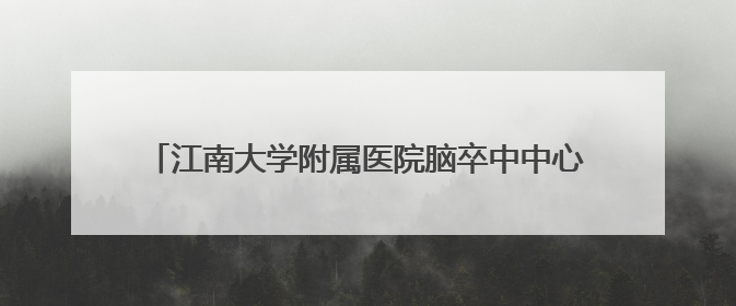 江南大学附属医院脑卒中中心：让“定时炸弹”无处可逃