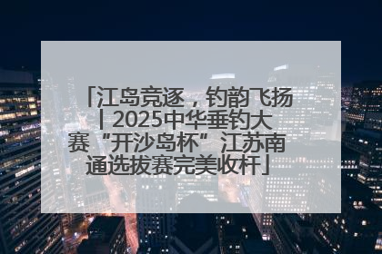 江岛竞逐，钓韵飞扬丨2025中华垂钓大赛“开沙岛杯”江苏南通选拔赛完美收杆