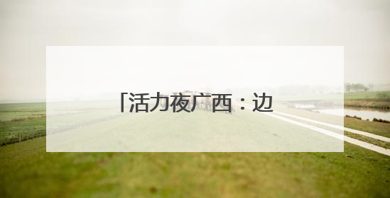 活力夜广西：边境线上“点灯人”织就夜经济金线
