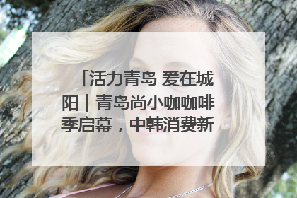 活力青岛 爱在城阳｜青岛尚小咖咖啡季启幕，中韩消费新场景点燃夏日热情