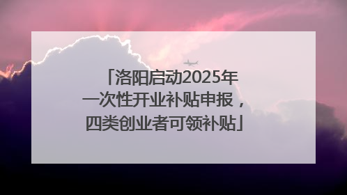 洛阳启动2025年一次性开业补贴申报，四类创业者可领补贴