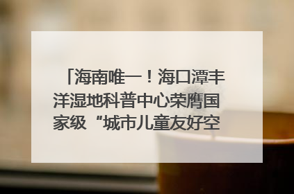 海南唯一!海口潭丰洋湿地科普中心荣膺国家级“城市儿童友好空间建设园区”称号