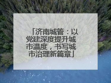 济南城管：以党建深度提升城市温度，书写城市治理新篇章