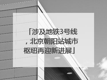 涉及地铁3号线，北京朝阳站城市枢纽再迎新进展