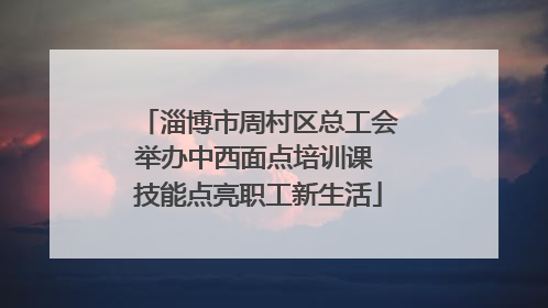 淄博市周村区总工会举办中西面点培训课 技能点亮职工新生活