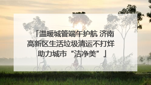 温暖城管端午护航 济南高新区生活垃圾清运不打烊 助力城市“洁净美”