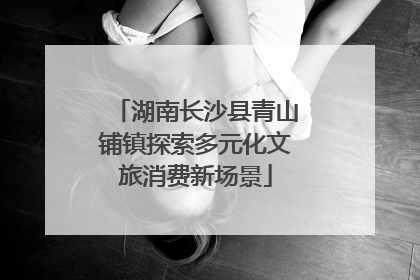 湖南长沙县青山铺镇探索多元化文旅消费新场景