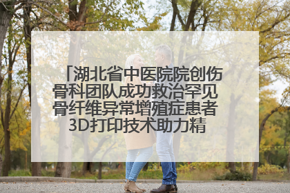 湖北省中医院院创伤骨科团队成功救治罕见骨纤维异常增殖症患者 3D打印技术助力精准矫形手术