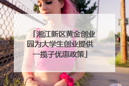 湘江新区黄金创业园为大学生创业提供一揽子优惠政策