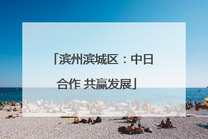 滨州滨城区：中日合作 共赢发展
