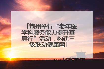 荆州举行“老年医学科服务能力提升基层行”活动，构建三级联动健康网