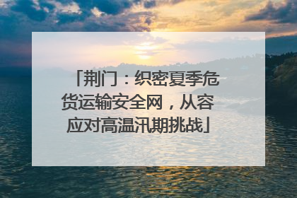 荆门：织密夏季危货运输安全网，从容应对高温汛期挑战
