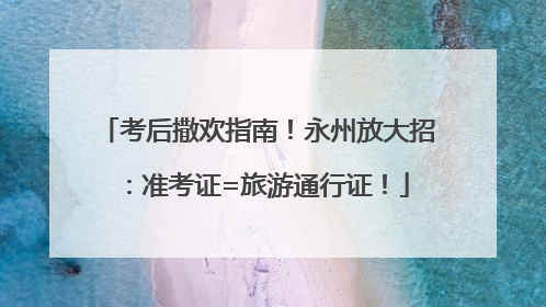 考后撒欢指南！永州放大招：准考证=旅游通行证！