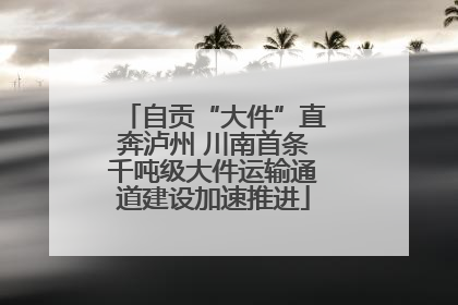自贡“大件”直奔泸州 川南首条千吨级大件运输通道建设加速推进