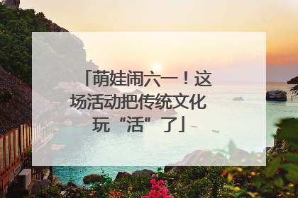 萌娃闹六一！这场活动把传统文化玩“活”了