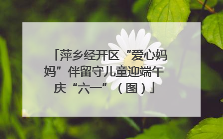 萍乡经开区“爱心妈妈”伴留守儿童迎端午庆“六一”（图）