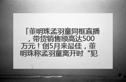 董明珠孟羽童同框直播，带货销售额高达500万元！创5月来最佳，董明珠称孟羽童离开时“犯了很大的错”