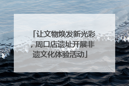 让文物焕发新光彩，周口店遗址开展非遗文化体验活动