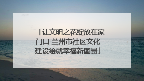 让文明之花绽放在家门口 兰州市社区文化建设绘就幸福新图景