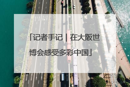 记者手记｜在大阪世博会感受多彩中国