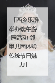 西乡乐群举办端午游园活动 邻里共同体验传统节日魅力