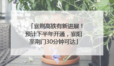 襄荆高铁有新进展！预计下半年开通，襄阳至荆门30分钟可达