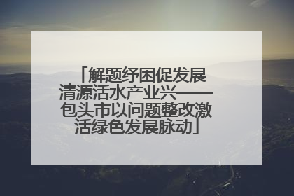 解题纾困促发展 清源活水产业兴——包头市以问题整改激活绿色发展脉动