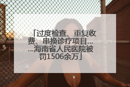 过度检查、重复收费、串换诊疗项目……海南省人民医院被罚1506余万