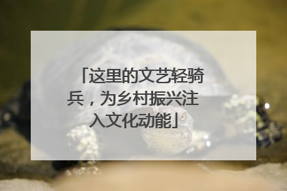 这里的文艺轻骑兵，为乡村振兴注入文化动能