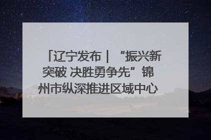 辽宁发布｜“振兴新突破 决胜勇争先”锦州市纵深推进区域中心城市建设 打造高质量发展新增长极