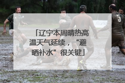 辽宁本周晴热高温天气延续，“避晒补水”很关键