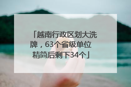 越南行政区划大洗牌，63个省级单位精简后剩下34个